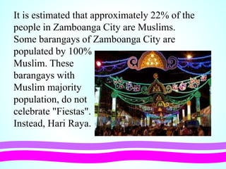 It is estimated that approximately 22% of the
people in Zamboanga City are Muslims.
Some barangays of Zamboanga City are
populated by 100%
Muslim. These
barangays with
Muslim majority
population, do not
celebrate "Fiestas".
Instead, Hari Raya.
 