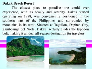 Dakak Beach Resort
The closest place to paradise one could ever
experience, with its beauty and serenity. Dakak started
operating on 1988, was conveniently positioned in the
southern part of the Philippines and surrounded by
mountains in its west. Situated at Taguilon, Dapitan City,
Zamboanga del Norte, Dakak tactfully eludes the typhoon
belt, making it anideal all-season destination for travelers
 