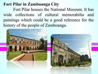 Fort Pilar in Zamboanga City
Fort Pilar houses the National Museum. It has
wide collections of cultural memorabilia and
paintings which could be a good reference for the
history of the people of Zamboanga.
 