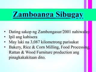 Zamboanga Sibugay
• Dating sakop ng Zambongasur/2001 nahiwalay
• Ipil ang kabisera
• May laki na 3,087 kilometrong parisukat
• Bakery, Rice & Corn Milling, Food Processing,
Rattan & Wood Furniture production ang
pinagkakakitaan dito.
 