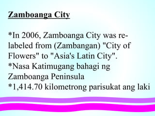 Zamboanga City
*In 2006, Zamboanga City was re-
labeled from (Zambangan) "City of
Flowers" to "Asia's Latin City".
*Nasa Katimugang bahagi ng
Zamboanga Peninsula
*1,414.70 kilometrong parisukat ang laki
 