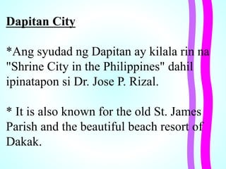 Dapitan City
*Ang syudad ng Dapitan ay kilala rin na
"Shrine City in the Philippines" dahil
ipinatapon si Dr. Jose P. Rizal.
* It is also known for the old St. James
Parish and the beautiful beach resort of
Dakak.
 