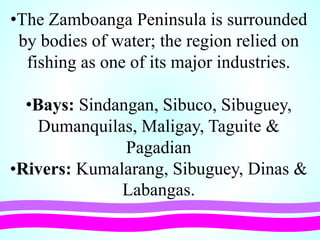 •The Zamboanga Peninsula is surrounded
by bodies of water; the region relied on
fishing as one of its major industries.
•Bays: Sindangan, Sibuco, Sibuguey,
Dumanquilas, Maligay, Taguite &
Pagadian
•Rivers: Kumalarang, Sibuguey, Dinas &
Labangas.
 
