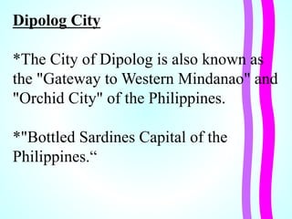 Dipolog City
*The City of Dipolog is also known as
the "Gateway to Western Mindanao" and
"Orchid City" of the Philippines.
*"Bottled Sardines Capital of the
Philippines.“
 