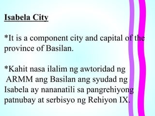 Isabela City
*It is a component city and capital of the
province of Basilan.
*Kahit nasa ilalim ng awtoridad ng
ARMM ang Basilan ang syudad ng
Isabela ay nananatili sa pangrehiyong
patnubay at serbisyo ng Rehiyon IX.
 