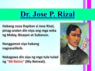Dr. Jose P. Rizal
Habang nasa Dapitan si Jose Rizal,
pinag-aralan din niya ang mga wika
ng Malay, Bisayan at Subanun.
Nanggamot siya habang
nagsasaliksik.
Nakagawa din siya ng mga tula tulad
ng "Mi Retiro" (My Retreat).
 