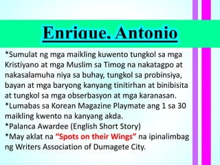 Enrique, Antonio
*Sumulat ng mga maikling kuwento tungkol sa mga
Kristiyano at mga Muslim sa Timog na nakatagpo at
nakasalamuha niya sa buhay, tungkol sa probinsiya,
bayan at mga baryong kanyang tinitirhan at binibisita
at tungkol sa mga obserbasyon at mga karanasan.
*Lumabas sa Korean Magazine Playmate ang 1 sa 30
maikling kwento na kanyang akda.
*Palanca Awardee (English Short Story)
*May aklat na “Spots on their Wings” na ipinalimbag
ng Writers Association of Dumagete City.
 