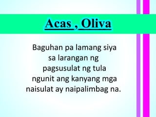 Acas , Oliva
Baguhan pa lamang siya
sa larangan ng
pagsusulat ng tula
ngunit ang kanyang mga
naisulat ay naipalimbag na.
 