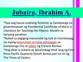 Jubaira, Ibrahim A.
*Siya ang kauna-unahang fictionist sa Zamboanga na
ginamtimplaan ng Presidential Certificate of Merit in
Literature for Teaching the Filipino- Muslim sa
kanyang panahon.
*Bukod sa pagiging manunulat ng tula at mamahayag,
isa siyang kolumnista sa isang pahayagan sa
Zamboanga City at editor ng Cresent Review.
*Ang aklat ni Jubaira ay ipinalimbag hindi lang ng Free
Press Pacific Quarterly (South Korea) pati na rin ng
The Times of Ceylon.
 