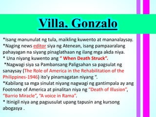 Villa, Gonzalo
*Isang manunulat ng tula, maikling kuwento at mananalaysay.
*Naging news editor siya ng Atenean, isang pampaaralang
pahayagan na siyang pinaglathaan ng ilang mga akda niya.
* Una niyang kuwento ang “ When Death Struck”.
*Nagwagi siya sa Pambansang Paligsahan sa pagsulat ng
sanaysay (The Role of America in the Rehabilitation of the
Philippines-1946) ito’y pinamagatan niyang “.
*Kabilang sa mga sinulat niyang nagwagi ng gantimpala ay ang
Footnote of America at pinalitan niya ng “Death of Illusion”,
“Barrio Miracle”, “A voice in Rama”.
* Itinigil niya ang pagsusulat upang tapusin ang kursong
abogasya .
 