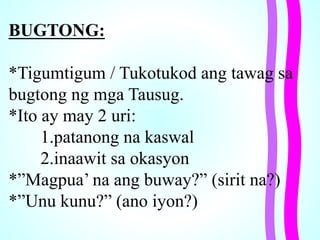 BUGTONG:
*Tigumtigum / Tukotukod ang tawag sa
bugtong ng mga Tausug.
*Ito ay may 2 uri:
1.patanong na kaswal
2.inaawit sa okasyon
*”Magpua’ na ang buway?” (sirit na?)
*”Unu kunu?” (ano iyon?)
 