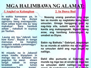 MGA HALIMBAWA NG ALAMAT:
1.Anghel sa Kalangitan
In waktu kamaasan pa, in
manga tau ha dunya
nginuinu bang mainaguulan.
Dum adlaw tiyali nila sa ‘way
makabya’. Sara hambuk
adlaw , nakabuti in suysuy
pa Tauhan.
Laung sin tau,”Jabrail, kari
kaw kunu”. Baytai in sanga
manusya ‘ na hangkan
magulan sabab namamagyu”
in mga biraddali.”
Ni miyadu na in Jabarail
ampa madtu biyaytaan in
manga tau in kahalan sin
pagulan ha awan atawn
langit sabab in sanga
biraddali sin tuhan
Nooong unang panahon ang mga
tao sa mundo ay nagtataka kung bakit
umuulan. Umaga hanggang gabi ay
nag-iisip sila, subalit wala ni isa sa
kanila ang makapagsabi. Ngunit isang
araw, ang kanilang katanungan ay
umabot sa Diyos.
Sabin ng Bathala.” Gabriyel, magtungo
ka sa mundo at sabihin mo sa mga tao
na umuulan dahil ang mga angel ay
naliligo.
Dahil dito pumunta si Gabriyel, sa
mundo ng mga tao at sinabi sa mga tao
na umuulan dahil naliligo ag mga
2. In Duwa Bud
 