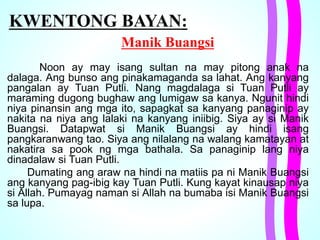 KWENTONG BAYAN:
Manik Buangsi
Noon ay may isang sultan na may pitong anak na
dalaga. Ang bunso ang pinakamaganda sa lahat. Ang kanyang
pangalan ay Tuan Putli. Nang magdalaga si Tuan Putli ay
maraming dugong bughaw ang lumigaw sa kanya. Ngunit hindi
niya pinansin ang mga ito, sapagkat sa kanyang panaginip ay
nakita na niya ang lalaki na kanyang iniibig. Siya ay si Manik
Buangsi. Datapwat si Manik Buangsi ay hindi isang
pangkaranwang tao. Siya ang nilalang na walang kamatayan at
nakatira sa pook ng mga bathala. Sa panaginip lang niya
dinadalaw si Tuan Putli.
Dumating ang araw na hindi na matiis pa ni Manik Buangsi
ang kanyang pag-ibig kay Tuan Putli. Kung kayat kinausap niya
si Allah. Pumayag naman si Allah na bumaba isi Manik Buangsi
sa lupa.
 