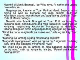Ngumiti si Manik Buangsi. “oo Wika niya. At narito ako upang
pakasalan ka!.
Naganap ang kasalan ni Tuan Putli at Manik Buangsi at sa
piging na iyon ay bumaba ang mga bathala mula sa
kalangitan upang masaksihan ang pag-iisang dibdib ni Tuan
Putli at Manik Buangsi.
Nanatili sina Manik Buangsi at Tuan Putli sa lupa. Sa
kabilang dako, naninibugho ang mga kapatid ni Tuan Putli sa
kanyang magandang kapalaran. Hanggang sa naisip ng
tatlong dalaga na sirain ang magandang ugnayan ng dalawa.
“Hindi ka dapat magtiwala sa asawa mo,” sabi ng isa kay Tuan
Putli.
“Maaring isa lamang siyang masamang espirito!”
“Maganda siyang lalaki,” wika pa ng isa pa. “ sigurado mo bang
ikaw lang ang babaeng minamahal niya?”
“Sa tingin ko ay isa ka lamang sa mga babaeng dumaan sa
buhay niya,” sabi sa kanya ng isa pa, “Paluluhain ka niya
balang araw!”
 