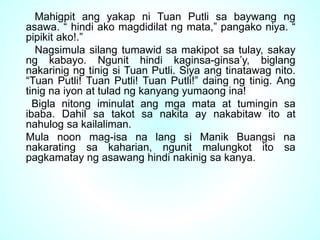 Mahigpit ang yakap ni Tuan Putli sa baywang ng
asawa. “ hindi ako magdidilat ng mata,” pangako niya. “
pipikit ako!.”
Nagsimula silang tumawid sa makipot sa tulay, sakay
ng kabayo. Ngunit hindi kaginsa-ginsa’y, biglang
nakarinig ng tinig si Tuan Putli. Siya ang tinatawag nito.
“Tuan Putli! Tuan Putli! Tuan Putli!” daing ng tinig. Ang
tinig na iyon at tulad ng kanyang yumaong ina!
Bigla nitong iminulat ang mga mata at tumingin sa
ibaba. Dahil sa takot sa nakita ay nakabitaw ito at
nahulog sa kailaliman.
Mula noon mag-isa na lang si Manik Buangsi na
nakarating sa kaharian, ngunit malungkot ito sa
pagkamatay ng asawang hindi nakinig sa kanya.
 