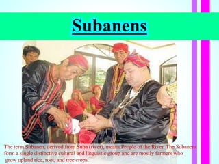 Subanens
The term Subanen, derived from Suba (river), means People of the River. The Subanens
form a single distinctive cultural and linguistic group and are mostly farmers who
grow upland rice, root, and tree crops.
 