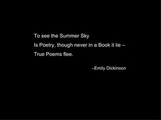 To see the Summer Sky
Is Poetry, though never in a Book it lie –
True Poems flee.

                          –Emily Dickinson
 