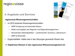 4. Angebote und Services Im 2010 laufende Wissensgemeinschaften: « NRP-Umsetzung auf kantonaler Ebene» « Rolle und Aufgaben der Regionen und RegionalmanagerInnen » « Koordination Sektoralpolitiken    Landwirtschaft, Tourismus, Lebensraum » « NRP & Wirtschaft» Ergebnisblätter: Halten das in den Sitzungen generierte Wissen fest    Ergebnisse fliessen in das regiosuisse-Wissensmanagement ein regiosuisse-Wissensgemeinschaften 