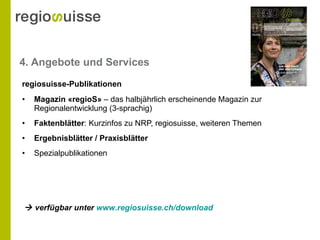 4. Angebote und Services Magazin  « regioS »   – das halbjährlich erscheinende Magazin zur Regionalentwicklung (3-sprachig) Faktenblätter : Kurzinfos zu NRP, regiosuisse, weiteren Themen Ergebnisblätter / Praxisblätter Spezialpublikationen regiosuisse-Publikationen    verfügbar unter  www.regiosuisse.ch /download   
