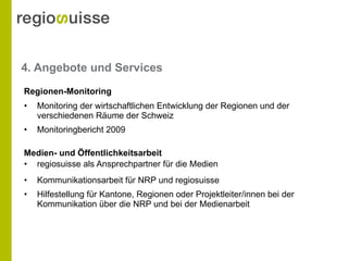 4. Angebote und Services Monitoring der wirtschaftlichen Entwicklung der Regionen und der verschiedenen Räume der Schweiz Monitoringbericht 2009 regiosuisse als Ansprechpartner für die Medien Kommunikationsarbeit für NRP und regiosuisse Hilfestellung für Kantone, Regionen oder Projektleiter/innen bei der Kommunikation über die NRP und bei der Medienarbeit  Regionen-Monitoring Medien- und Öffentlichkeitsarbeit 