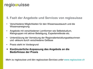 5. Fazit der Angebote und Services von regiosuisse Verschiedene Möglichkeiten für den Wissensaustausch und die Wissensaneignung Angebote mit verschiedenen Lernformen wie  Selbststudium, Kleingruppen mit aktiver Beteiligung, Expertenreferate  etc. Unterstützung der Vernetzung der Regionalentwicklungsakteurinnen und -akteure durch verschiedene Gefässe Praxis steht im Vordergrund +  Kontinuierliche Anpassung des Angebots an die Bedürfnisse der Praxis Mehr zu regiosuisse und den regiosuisse-Services unter  www.regiosuisse.ch 