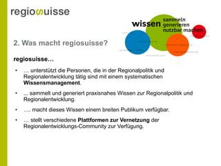 2. Was macht regiosuisse? …  unterstützt die Personen, die in der Regionalpolitik und Regionalentwicklung tätig sind mit einem systematischen  Wissensmanagement . ... sammelt und generiert praxisnahes Wissen zur Regionalpolitik und Regionalentwicklung. … . macht dieses Wissen einem breiten Publikum verfügbar. …  stellt verschiedene  Plattformen zur Vernetzung  der Regionalentwicklungs-Community zur Verfügung. regiosuisse…  