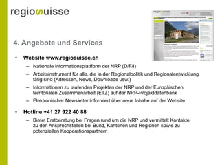 4. Angebote und Services Website www.regiosuisse.ch   Nationale Informationsplattform der NRP (D/F/I) Arbeitsinstrument für alle, die in der Regionalpolitik und Regionalentwicklung tätig sind (Adressen, News, Downloads usw.) Informationen zu laufenden Projekten der NRP und der Europäischen territorialen Zusammenarbeit (ETZ) auf der NRP-Projektdatenbank Elektronischer Newsletter informiert über neue Inhalte auf der Website Hotline +41 27 922 40 88  Bietet Erstberatung bei Fragen rund um die NRP und vermittelt Kontakte  zu den Ansprechstellen bei Bund, Kantonen und Regionen sowie zu  potenziellen Kooperationspartnern 