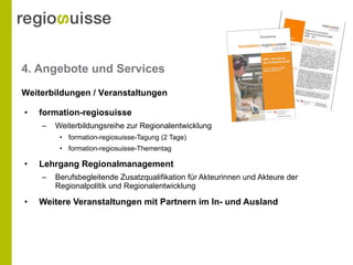 4. Angebote und Services formation-regiosuisse Weiterbildungsreihe zur Regionalentwicklung formation-regiosuisse-Tagung (2 Tage) formation-regiosuisse-Thementag Lehrgang Regionalmanagement Berufsbegleitende Zusatzqualifikation für Akteurinnen und Akteure der Regionalpolitik und Regionalentwicklung Weitere Veranstaltungen mit Partnern im In- und Ausland Weiterbildungen / Veranstaltungen 