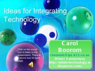 Carol Boorom [email_address] Wilder Elementary http://wildertechnology.wikispaces.com/ Ideas for Integrating Technology  Click on the sound icon to listen to the presentation. There is a sound icon on each page.  