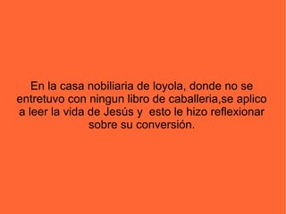 En la casa nobiliaria de loyola, donde no se
entretuvo con ningun libro de caballeria,se aplico
a leer la vida de Jesús y esto le hizo reflexionar
sobre su conversión.
 