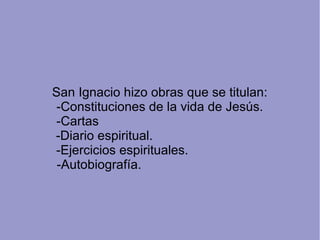 San Ignacio hizo obras que se titulan:
-Constituciones de la vida de Jesús.
-Cartas
-Diario espiritual.
-Ejercicios espirituales.
-Autobiografía.
 
