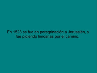 En 1523 se fue en peregrinación a Jerusalén, y
fue pidiendo limosnas por el camino.
 