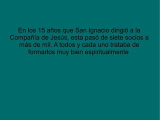 En los 15 años que San Ignacio dirigió a la
Compañía de Jesús, esta pasó de siete socios a
más de mil. A todos y cada uno trataba de
formarlos muy bien espiritualmente
 