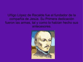 Uñigo López de Recalde fue el fundador de la
compañía de Jesús. Su Primera dedicación
fueron las armas, tal y como lo habían hecho sus
antecesores.
 