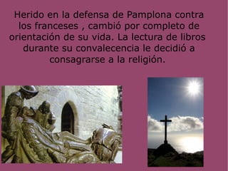 Herido en la defensa de Pamplona contra
los franceses , cambió por completo de
orientación de su vida. La lectura de libros
durante su convalecencia le decidió a
consagrarse a la religión.
 