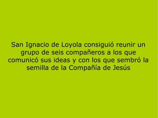San Ignacio de Loyola consiguió reunir un
grupo de seis compañeros a los que
comunicó sus ideas y con los que sembró la
semilla de la Compañía de Jesús
 