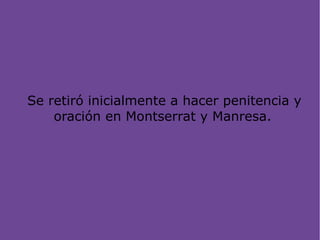 Se retiró inicialmente a hacer penitencia y
oración en Montserrat y Manresa.
 