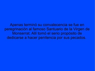 Apenas terminó su convalecencia se fue en
peregrinación al famoso Santuario de la Virgen de
Monserrat. Allí tomó el serio propósito de
dedicarse a hacer penitencia por sus pecados.
 