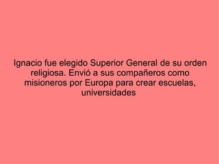 Ignacio fue elegido Superior General de su orden
religiosa. Envió a sus compañeros como
misioneros por Europa para crear escuelas,
universidades .
 