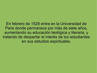En febrero de 1528 entra en la Universidad de
Paris donde permanece por más de siete años,
aumentando su educación teológica y literaria, y
tratando de despertar el interés de los estudiantes
en sus estudios espirituales.
 