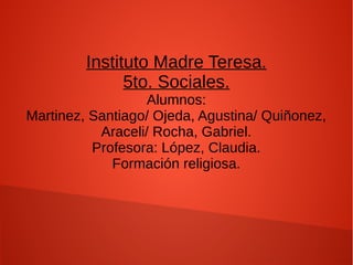 Instituto Madre Teresa.
5to. Sociales.
Alumnos:
Martinez, Santiago/ Ojeda, Agustina/ Quiñonez,
Araceli/ Rocha, Gabriel.
Profesora: López, Claudia.
Formación religiosa.
 