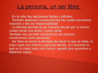 La persona, un ser libre.
En la vida hay decisiones fáciles y difíciles.
También aparecen consecuencias las cuales asumimos
nosotros y eso es responsabilidad.
La libertad permite al ser humano decidir por si mismo
cuales serán sus actos y como serán
También nos permite construirnos así mismos,
construirnos como personas.
Ser libre es tomar la decisión de hacer lo que se debe, lo
mejor para uno mismo y para los demás, es concretar lo
que es lo mejor para uno mismo, aquello que queremos y
debemos hacer.
 