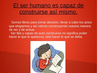 El ser humano es capaz de
construirse así mismo.
Somos libres para tomar decisión, llevar a cabo los actos
que elogiamos y así vamos construyendo nuestra manera
de ser y de actuar.
Ser libe y capas de auto construirse no significa poder
hacer lo que le apetezca, sino hacer lo que se deba.
 