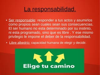 La responsabilidad.
● Ser responsable: responder a tus actos y asumirlos
como propios sean cuales sean sus consecuencias.
El ser humano no esta determinado por su instinto,
ni esta programado, sino que es libre . Y ese mismo
privilegio le impone el deber de la responsabilidad.
● Libre albedrío: capacidad humana de elegir y decidir.
 