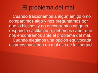 El problema del mal.
Cuando traicionamos a algún amigo o no
compartimos algo y nos preguntamos por
que lo hicimos y no encontramos ninguna
respuesta sactifactoria, debemos saber que
nos encontramos ante el problema del mal.
Cuando elegimos una opción equivocada
estamos haciendo un mal uso de la libertad.
 