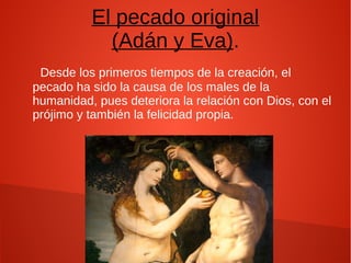 El pecado original
(Adán y Eva).
Desde los primeros tiempos de la creación, el
pecado ha sido la causa de los males de la
humanidad, pues deteriora la relación con Dios, con el
prójimo y también la felicidad propia.
 