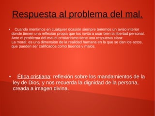 Respuesta al problema del mal.
● Cuando mentimos en cualquier ocasión siempre tenemos un aviso interior
donde tienen una reflexión propia que los invita a usar bien la libertad personal.
Ante el problema del mal el cristianismo tiene una respuesta clara:
La moral: es una dimensión de la realidad humana en la que se dan los actos,
que pueden ser calificados como buenos y malos.
● Ética cristiana: reflexión sobre los mandamientos de la
ley de Dios, y nos recuerda la dignidad de la persona,
creada a imagen divina.
 
