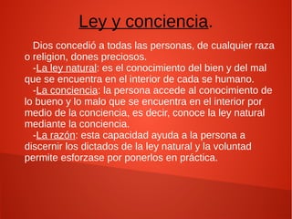 Ley y conciencia.
Dios concedió a todas las personas, de cualquier raza
o religion, dones preciosos.
-La ley natural: es el conocimiento del bien y del mal
que se encuentra en el interior de cada se humano.
-La conciencia: la persona accede al conocimiento de
lo bueno y lo malo que se encuentra en el interior por
medio de la conciencia, es decir, conoce la ley natural
mediante la conciencia.
-La razón: esta capacidad ayuda a la persona a
discernir los dictados de la ley natural y la voluntad
permite esforzase por ponerlos en práctica.
 