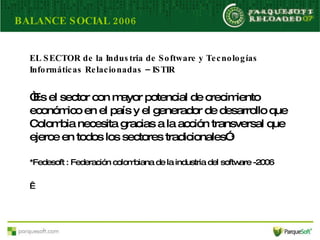 EL SECTOR de l a Industria de Software y Tecnologías Informáticas Relacionadas – ISTIR “ Es el sector con mayor potencial de crecimiento económico en el país y el generador de desarrollo que Colombia necesita gracias a la acción transversal que ejerce en todos los sectores tradicionales” .* *Fedesoft : Federación colombiana de la industria del software -2006    BALANCE SOCIAL 2006 