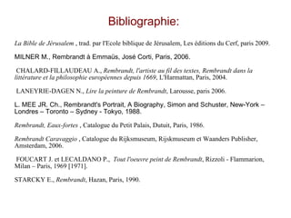 Bibliographie:  La Bible de Jérusalem  , trad. par l'Ecole biblique de Jérusalem, Les éditions du Cerf, paris 2009.  MILNER M., Rembrandt à Emmaüs, José Corti, Paris, 2006. CHALARD-FILLAUDEAU A.,  Rembrandt, l'artiste au fil des textes, Rembrandt dans la littérature et la philosophie européennes depuis 1669 , L'Harmattan, Paris, 2004.  LANEYRIE-DAGEN N.,  Lire la peinture de Rembrandt , Larousse, paris 2006.  L. MEE JR. Ch., Rembrandt's Portrait, A Biography, Simon and Schuster, New-York – Londres – Toronto – Sydney - Tokyo, 1988. Rembrandt, Eaux-fortes  , Catalogue du Petit Palais, Dutuit, Paris, 1986.  Rembrandt Caravaggio  , Catalogue du Rijksmuseum, Rijskmuseum et Waanders Publisher, Amsterdam, 2006.  FOUCART J. et LECALDANO P.,  Tout l'oeuvre peint de Rembrandt , Rizzoli - Flammarion, Milan – Paris, 1969 [1971]. STARCKY E.,  Rembrandt , Hazan, Paris, 1990.  